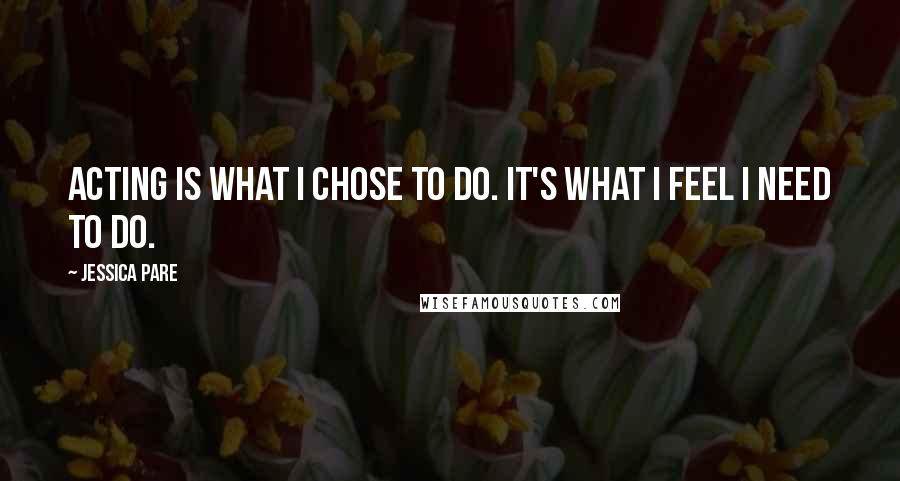 Jessica Pare Quotes: Acting is what I chose to do. It's what I feel I need to do.