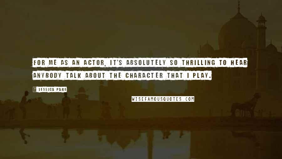 Jessica Pare Quotes: For me as an actor, it's absolutely so thrilling to hear anybody talk about the character that I play.