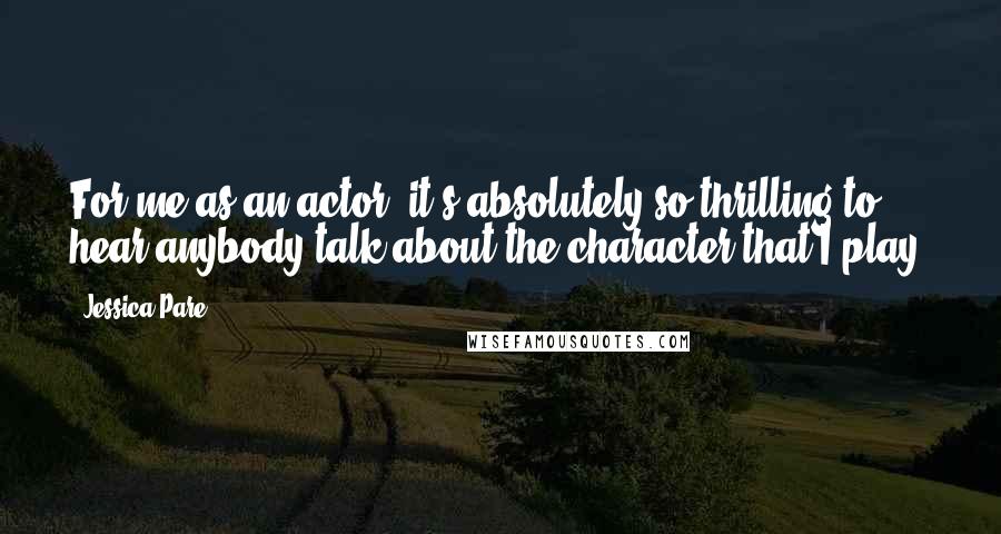 Jessica Pare Quotes: For me as an actor, it's absolutely so thrilling to hear anybody talk about the character that I play.