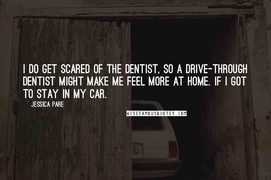 Jessica Pare Quotes: I do get scared of the dentist, so a drive-through dentist might make me feel more at home. If I got to stay in my car.