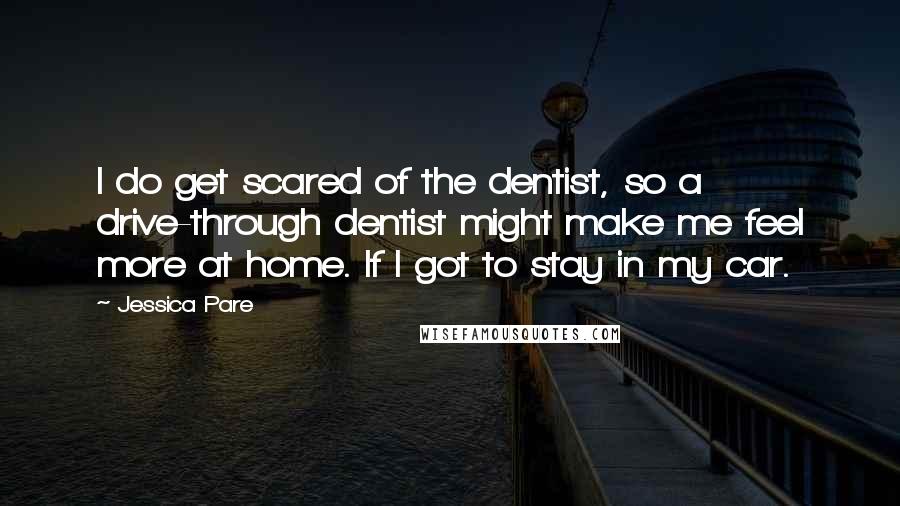 Jessica Pare Quotes: I do get scared of the dentist, so a drive-through dentist might make me feel more at home. If I got to stay in my car.