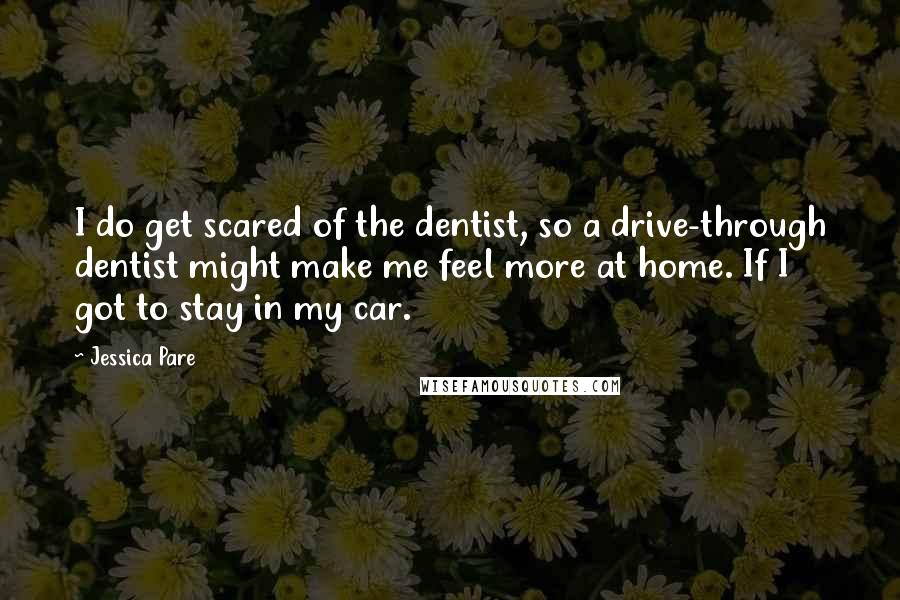 Jessica Pare Quotes: I do get scared of the dentist, so a drive-through dentist might make me feel more at home. If I got to stay in my car.