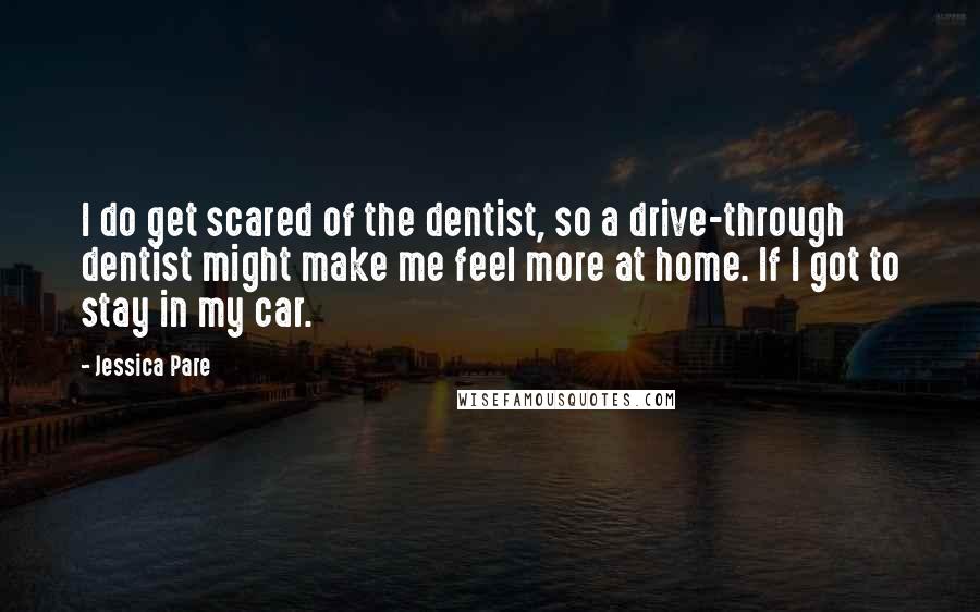 Jessica Pare Quotes: I do get scared of the dentist, so a drive-through dentist might make me feel more at home. If I got to stay in my car.