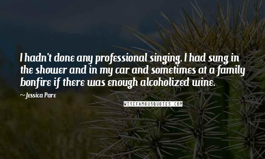 Jessica Pare Quotes: I hadn't done any professional singing. I had sung in the shower and in my car and sometimes at a family bonfire if there was enough alcoholized wine.