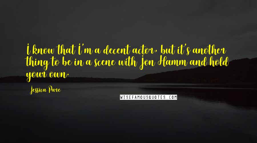 Jessica Pare Quotes: I know that I'm a decent actor, but it's another thing to be in a scene with Jon Hamm and hold your own.