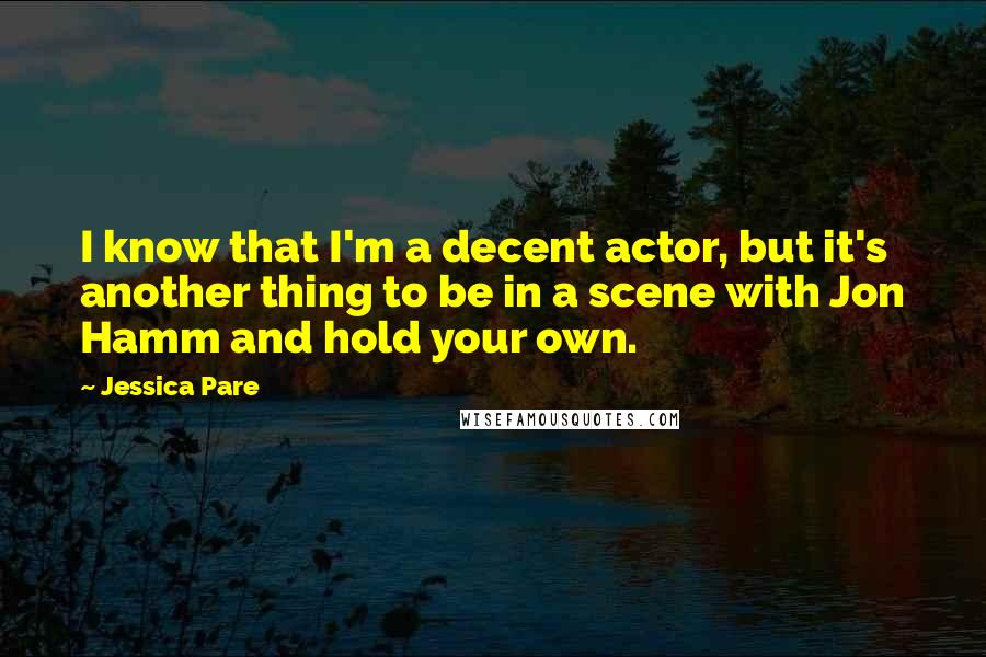 Jessica Pare Quotes: I know that I'm a decent actor, but it's another thing to be in a scene with Jon Hamm and hold your own.