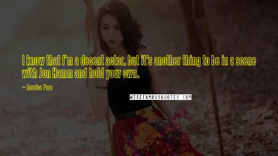 Jessica Pare Quotes: I know that I'm a decent actor, but it's another thing to be in a scene with Jon Hamm and hold your own.