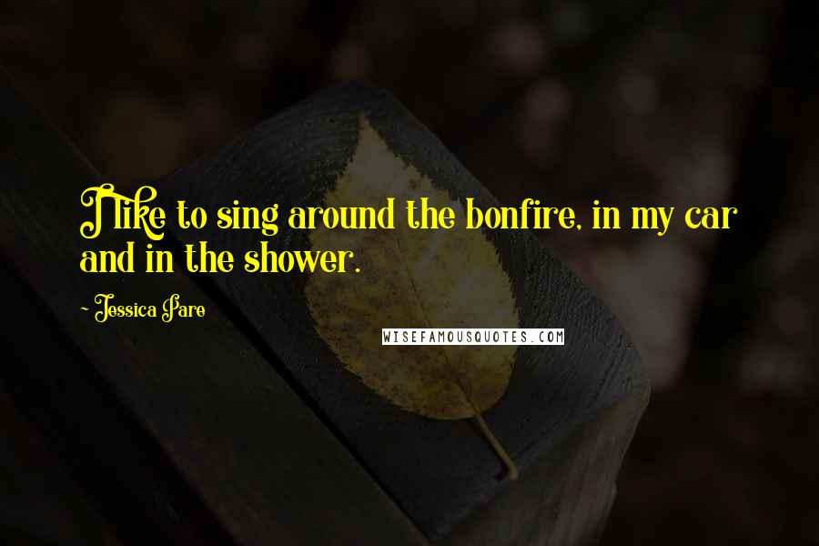 Jessica Pare Quotes: I like to sing around the bonfire, in my car and in the shower.