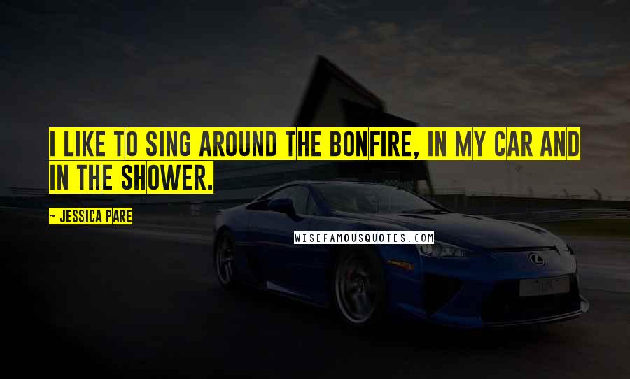 Jessica Pare Quotes: I like to sing around the bonfire, in my car and in the shower.