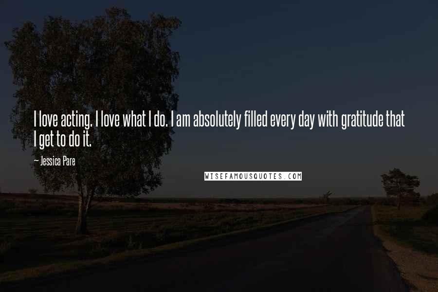 Jessica Pare Quotes: I love acting. I love what I do. I am absolutely filled every day with gratitude that I get to do it.