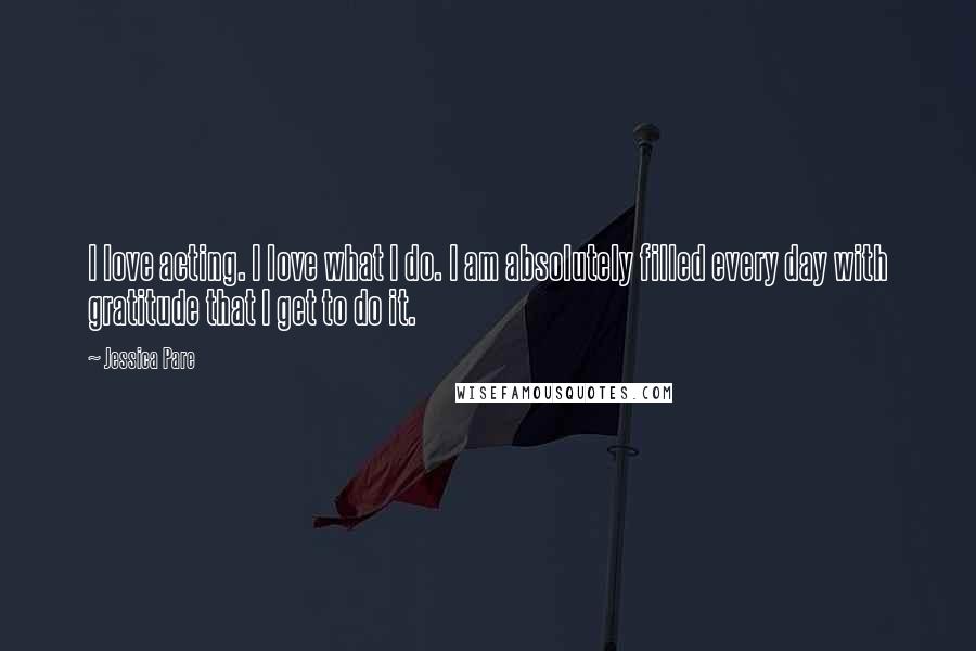 Jessica Pare Quotes: I love acting. I love what I do. I am absolutely filled every day with gratitude that I get to do it.