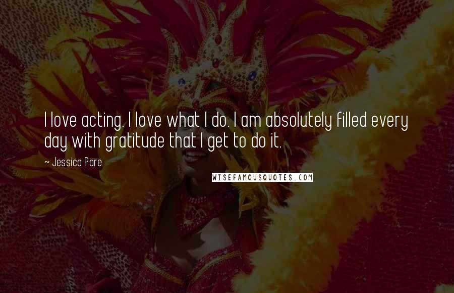 Jessica Pare Quotes: I love acting. I love what I do. I am absolutely filled every day with gratitude that I get to do it.