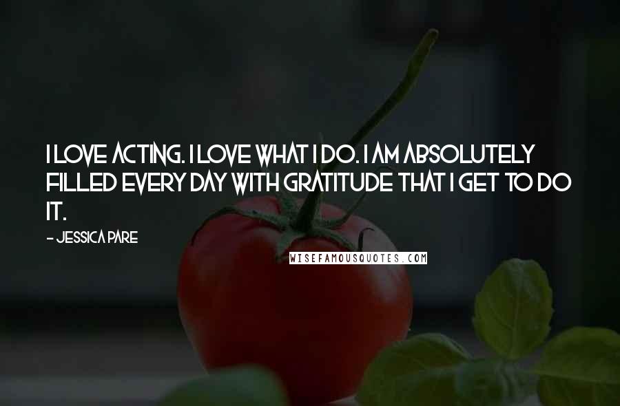Jessica Pare Quotes: I love acting. I love what I do. I am absolutely filled every day with gratitude that I get to do it.