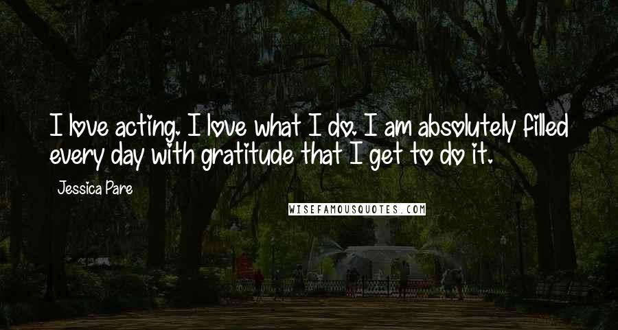 Jessica Pare Quotes: I love acting. I love what I do. I am absolutely filled every day with gratitude that I get to do it.