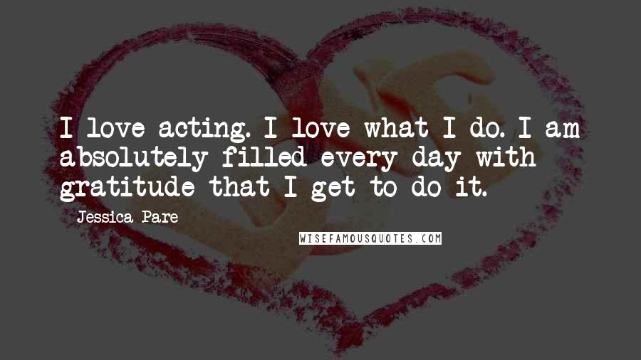 Jessica Pare Quotes: I love acting. I love what I do. I am absolutely filled every day with gratitude that I get to do it.
