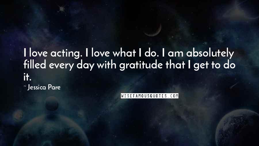 Jessica Pare Quotes: I love acting. I love what I do. I am absolutely filled every day with gratitude that I get to do it.