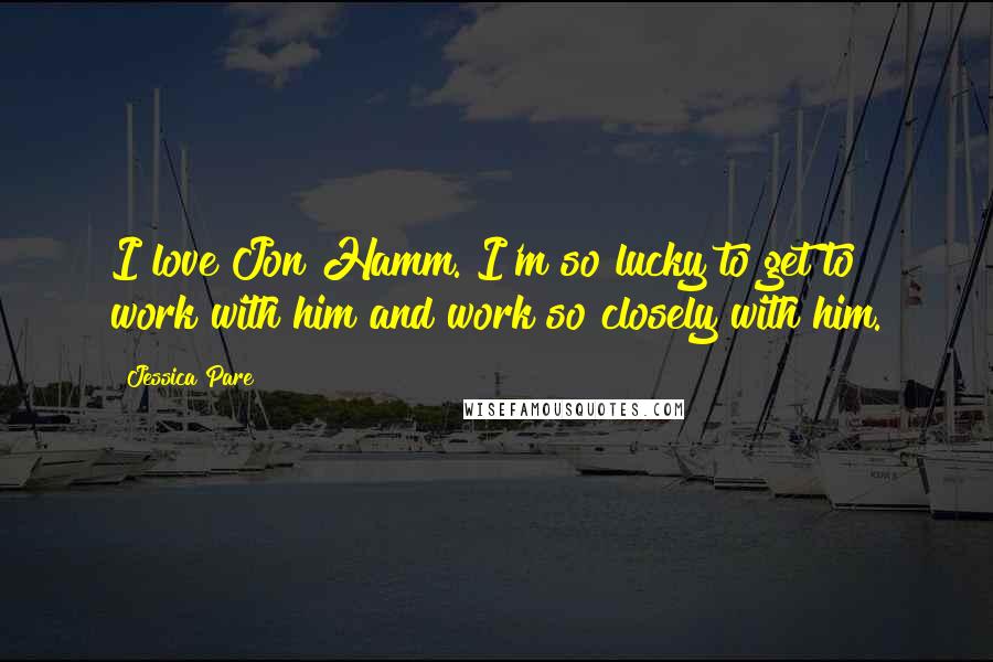 Jessica Pare Quotes: I love Jon Hamm. I'm so lucky to get to work with him and work so closely with him.