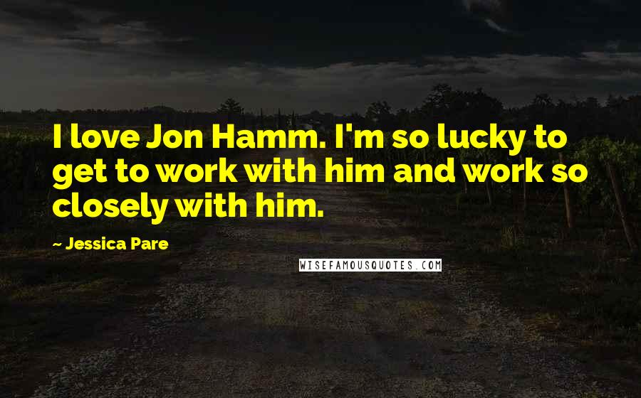 Jessica Pare Quotes: I love Jon Hamm. I'm so lucky to get to work with him and work so closely with him.