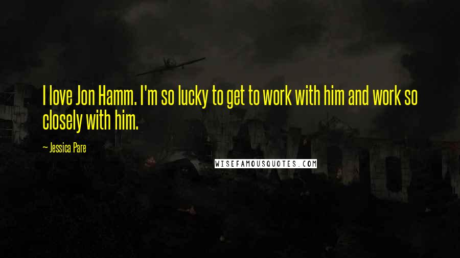 Jessica Pare Quotes: I love Jon Hamm. I'm so lucky to get to work with him and work so closely with him.