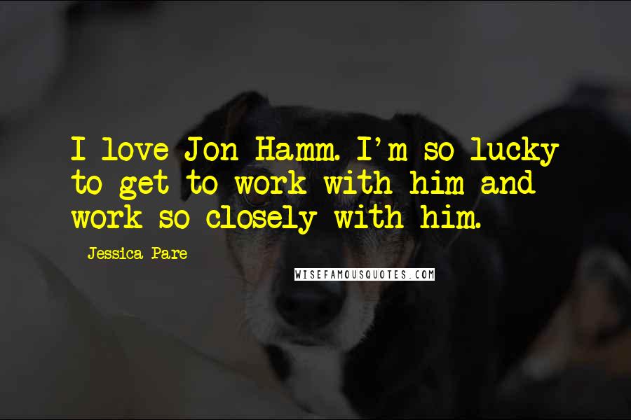 Jessica Pare Quotes: I love Jon Hamm. I'm so lucky to get to work with him and work so closely with him.