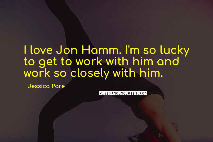 Jessica Pare Quotes: I love Jon Hamm. I'm so lucky to get to work with him and work so closely with him.