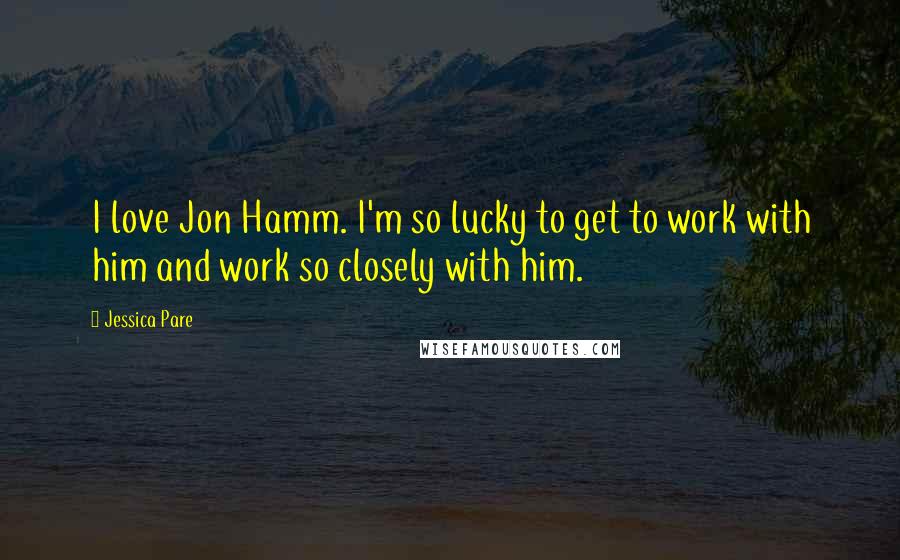 Jessica Pare Quotes: I love Jon Hamm. I'm so lucky to get to work with him and work so closely with him.