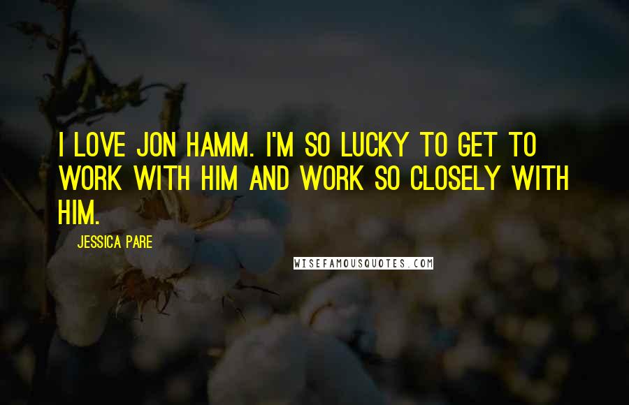 Jessica Pare Quotes: I love Jon Hamm. I'm so lucky to get to work with him and work so closely with him.