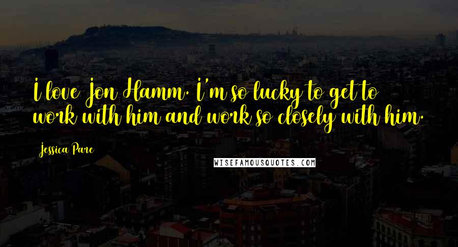 Jessica Pare Quotes: I love Jon Hamm. I'm so lucky to get to work with him and work so closely with him.