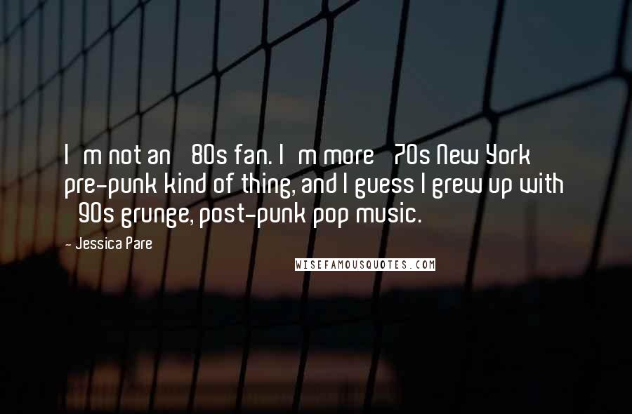 Jessica Pare Quotes: I'm not an '80s fan. I'm more '70s New York pre-punk kind of thing, and I guess I grew up with '90s grunge, post-punk pop music.