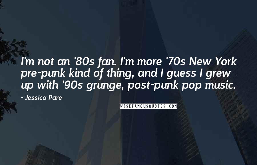 Jessica Pare Quotes: I'm not an '80s fan. I'm more '70s New York pre-punk kind of thing, and I guess I grew up with '90s grunge, post-punk pop music.
