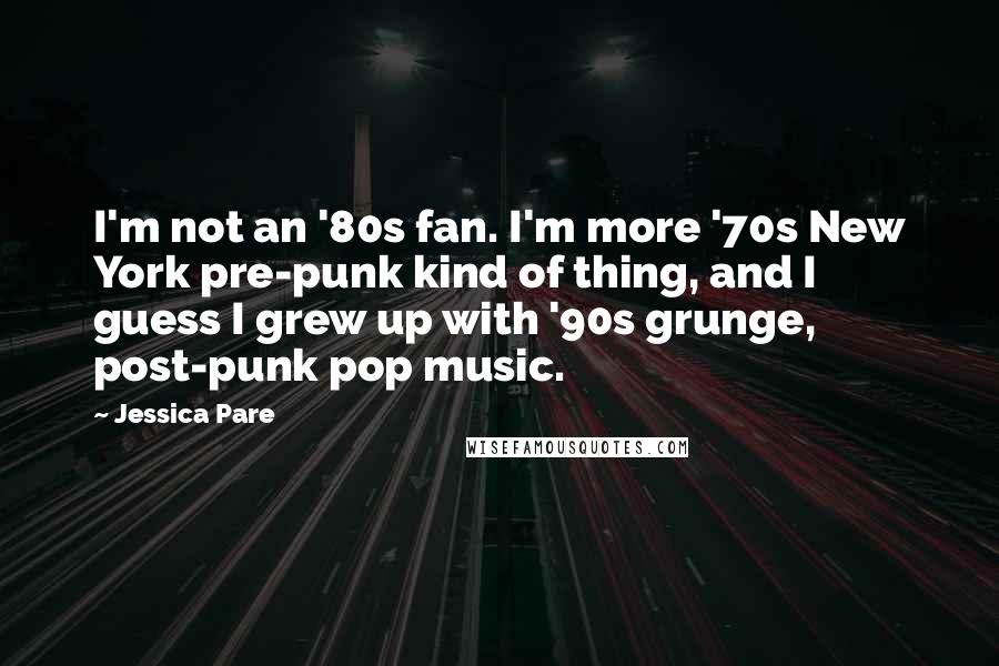 Jessica Pare Quotes: I'm not an '80s fan. I'm more '70s New York pre-punk kind of thing, and I guess I grew up with '90s grunge, post-punk pop music.