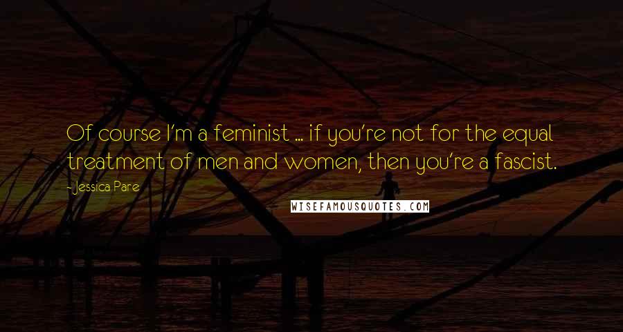 Jessica Pare Quotes: Of course I'm a feminist ... if you're not for the equal treatment of men and women, then you're a fascist.