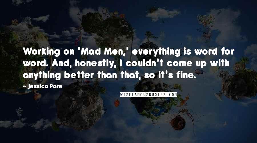 Jessica Pare Quotes: Working on 'Mad Men,' everything is word for word. And, honestly, I couldn't come up with anything better than that, so it's fine.