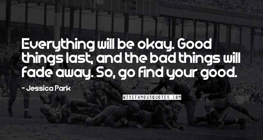 Jessica Park Quotes: Everything will be okay. Good things last, and the bad things will fade away. So, go find your good.