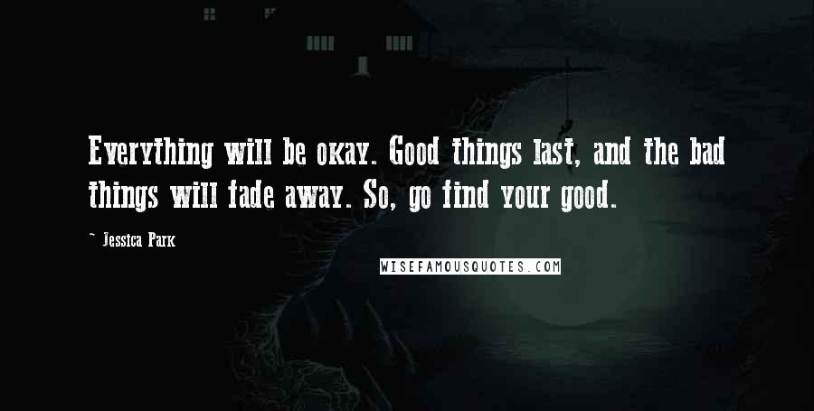 Jessica Park Quotes: Everything will be okay. Good things last, and the bad things will fade away. So, go find your good.