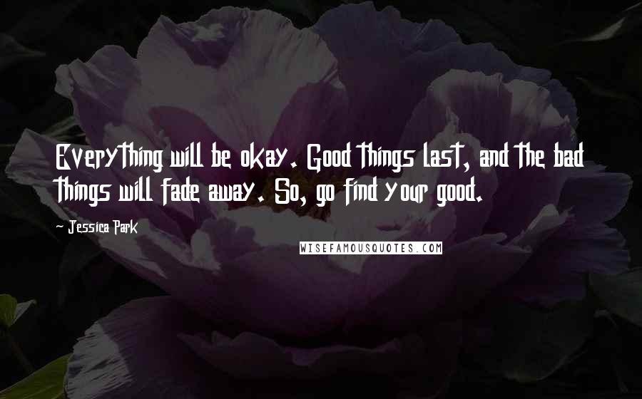 Jessica Park Quotes: Everything will be okay. Good things last, and the bad things will fade away. So, go find your good.