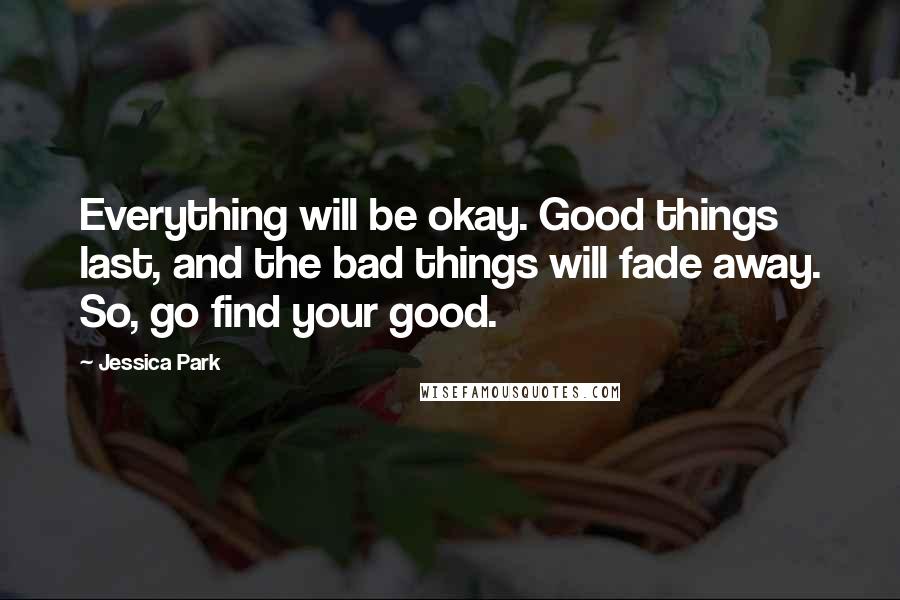 Jessica Park Quotes: Everything will be okay. Good things last, and the bad things will fade away. So, go find your good.