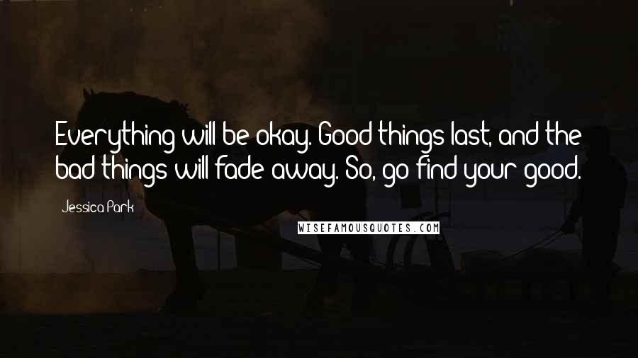 Jessica Park Quotes: Everything will be okay. Good things last, and the bad things will fade away. So, go find your good.