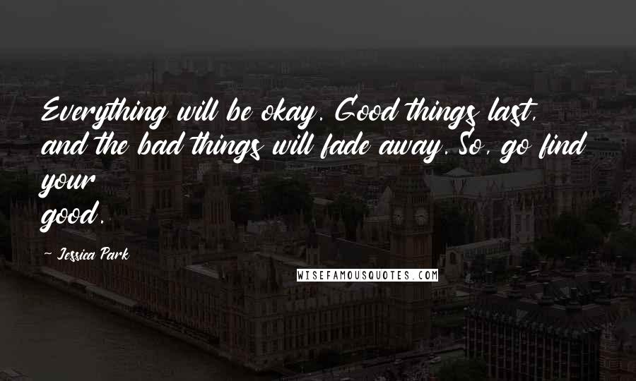 Jessica Park Quotes: Everything will be okay. Good things last, and the bad things will fade away. So, go find your good.