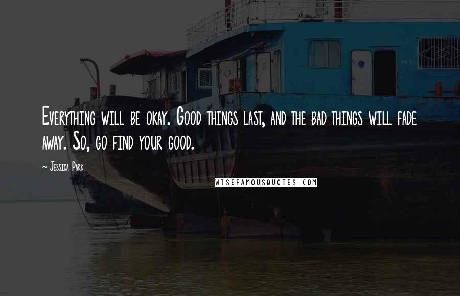Jessica Park Quotes: Everything will be okay. Good things last, and the bad things will fade away. So, go find your good.