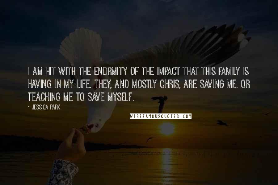 Jessica Park Quotes: I am hit with the enormity of the impact that this family is having in my life. They, and mostly Chris, are saving me. Or teaching me to save myself.