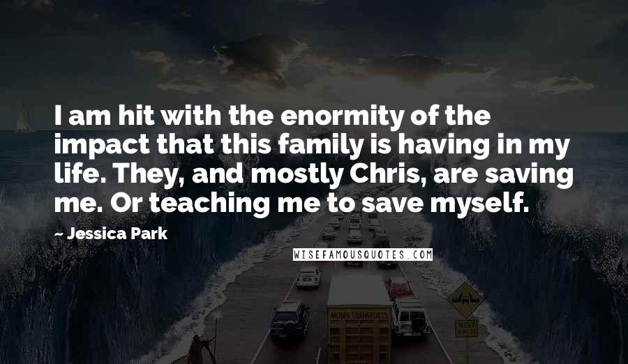 Jessica Park Quotes: I am hit with the enormity of the impact that this family is having in my life. They, and mostly Chris, are saving me. Or teaching me to save myself.