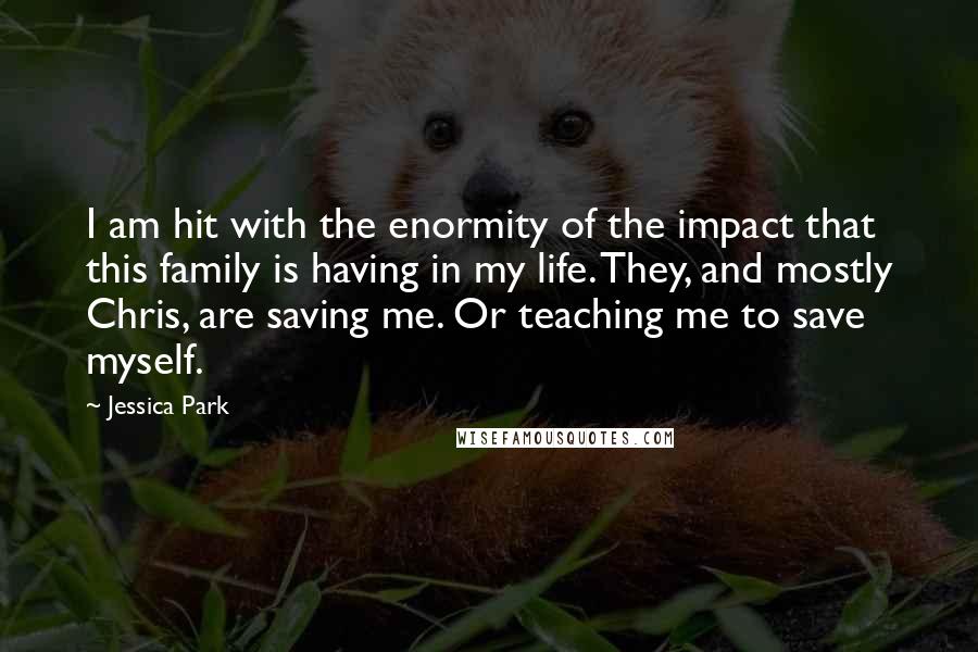 Jessica Park Quotes: I am hit with the enormity of the impact that this family is having in my life. They, and mostly Chris, are saving me. Or teaching me to save myself.