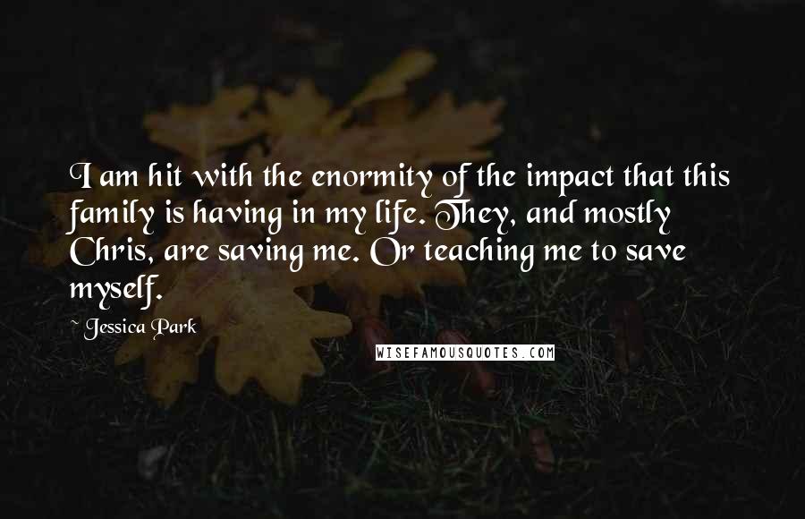 Jessica Park Quotes: I am hit with the enormity of the impact that this family is having in my life. They, and mostly Chris, are saving me. Or teaching me to save myself.