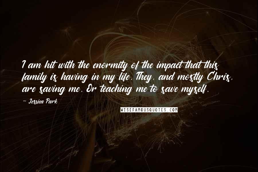 Jessica Park Quotes: I am hit with the enormity of the impact that this family is having in my life. They, and mostly Chris, are saving me. Or teaching me to save myself.