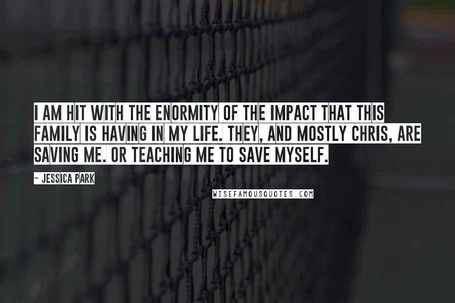 Jessica Park Quotes: I am hit with the enormity of the impact that this family is having in my life. They, and mostly Chris, are saving me. Or teaching me to save myself.