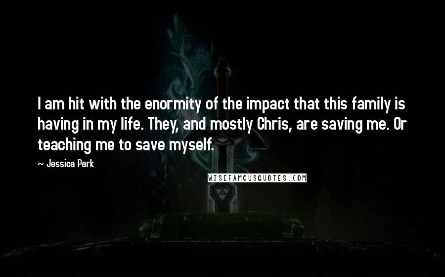 Jessica Park Quotes: I am hit with the enormity of the impact that this family is having in my life. They, and mostly Chris, are saving me. Or teaching me to save myself.