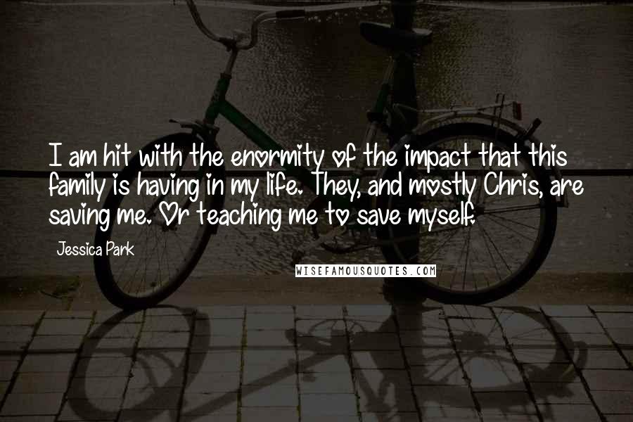 Jessica Park Quotes: I am hit with the enormity of the impact that this family is having in my life. They, and mostly Chris, are saving me. Or teaching me to save myself.