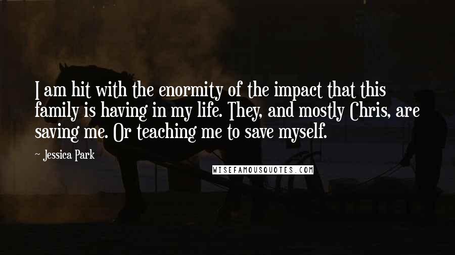 Jessica Park Quotes: I am hit with the enormity of the impact that this family is having in my life. They, and mostly Chris, are saving me. Or teaching me to save myself.