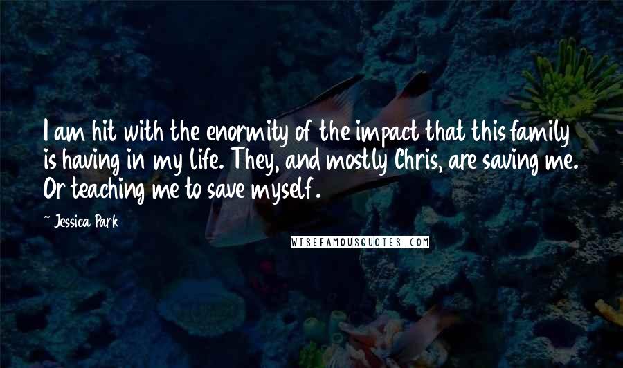 Jessica Park Quotes: I am hit with the enormity of the impact that this family is having in my life. They, and mostly Chris, are saving me. Or teaching me to save myself.